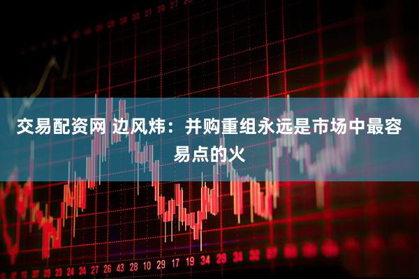 交易配资网 边风炜：并购重组永远是市场中最容易点的火