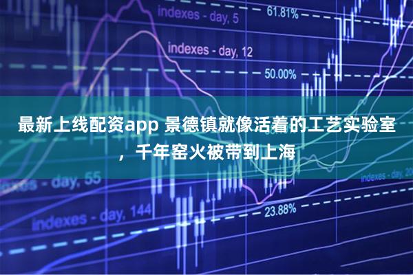 最新上线配资app 景德镇就像活着的工艺实验室，千年窑火被带到上海