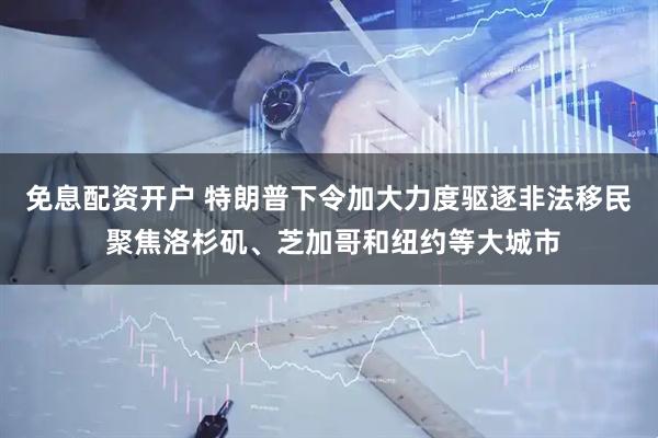 免息配资开户 特朗普下令加大力度驱逐非法移民 聚焦洛杉矶、芝加哥和纽约等大城市