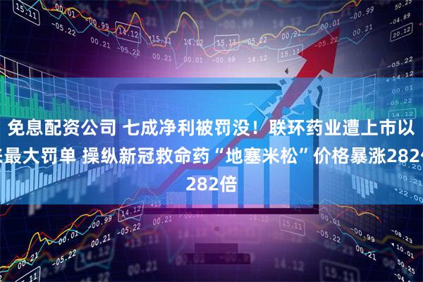 免息配资公司 七成净利被罚没！联环药业遭上市以来最大罚单 操纵新冠救命药“地塞米松”价格暴涨282倍