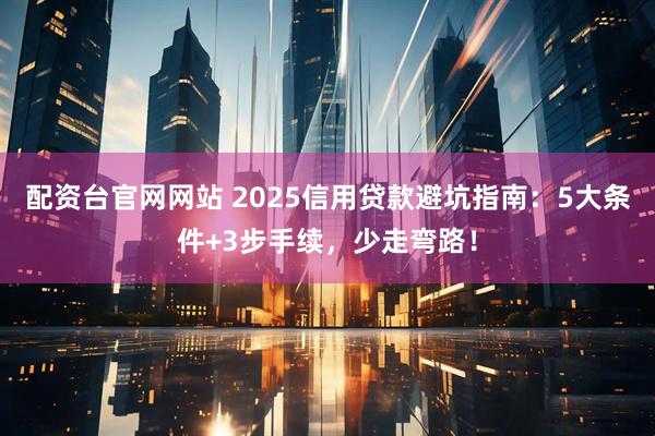 配资台官网网站 2025信用贷款避坑指南：5大条件+3步手续，少走弯路！