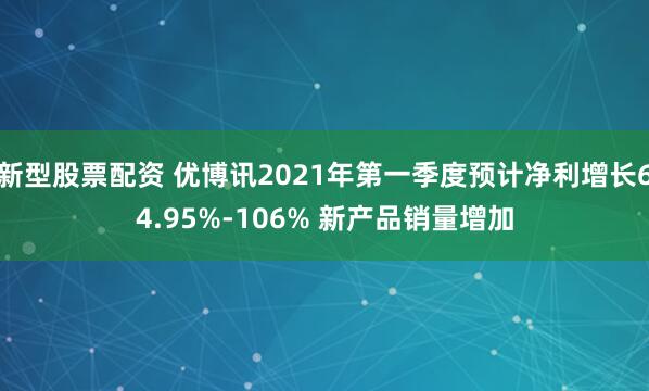 新型股票配资 优博讯2021年第一季度预计净利增长64.95%-106% 新产品销量增加