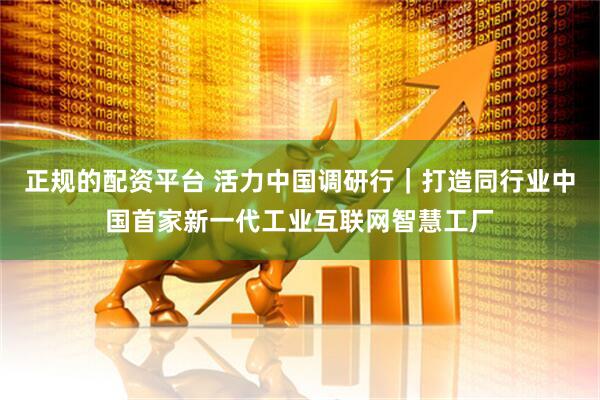 正规的配资平台 活力中国调研行｜打造同行业中国首家新一代工业互联网智慧工厂