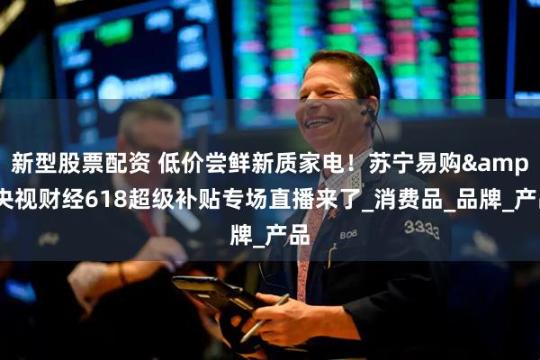 新型股票配资 低价尝鲜新质家电！苏宁易购&央视财经618超级补贴专场直播来了_消费品_品牌_产品