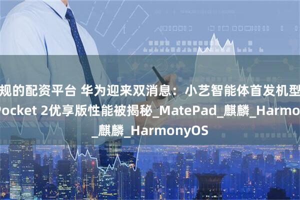 正规的配资平台 华为迎来双消息：小艺智能体首发机型定了，Pocket 2优享版性能被揭秘_MatePad_麒麟_HarmonyOS