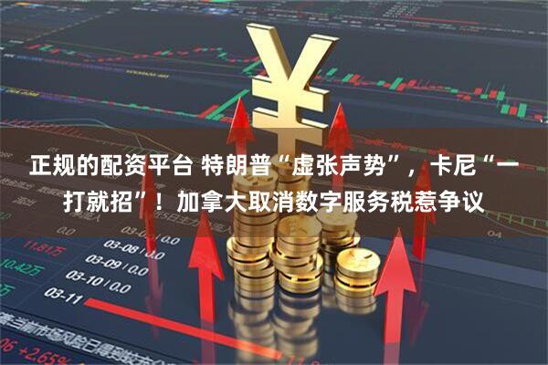 正规的配资平台 特朗普“虚张声势”，卡尼“一打就招”！加拿大取消数字服务税惹争议