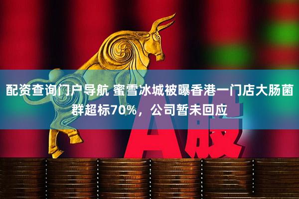 配资查询门户导航 蜜雪冰城被曝香港一门店大肠菌群超标70%，公司暂未回应
