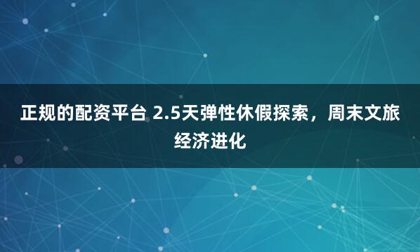 正规的配资平台 2.5天弹性休假探索，周末文旅经济进化