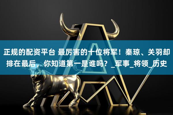 正规的配资平台 最厉害的十位将军！秦琼、关羽却排在最后，你知道第一是谁吗？_军事_将领_历史