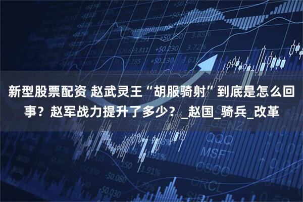 新型股票配资 赵武灵王“胡服骑射”到底是怎么回事？赵军战力提升了多少？_赵国_骑兵_改革