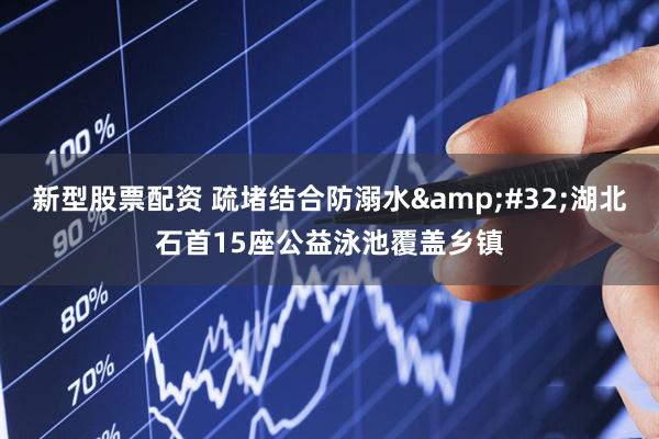 新型股票配资 疏堵结合防溺水&#32;湖北石首15座公益泳池覆盖乡镇