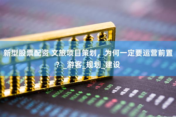 新型股票配资 文旅项目策划，为何一定要运营前置？_游客_规划_建设