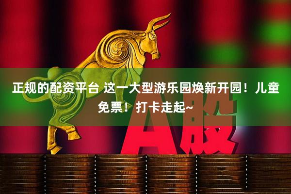 正规的配资平台 这一大型游乐园焕新开园！儿童免票！打卡走起~