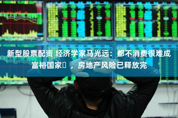 新型股票配资 经济学家马光远：都不消费很难成富裕国家​，房地产风险已释放完