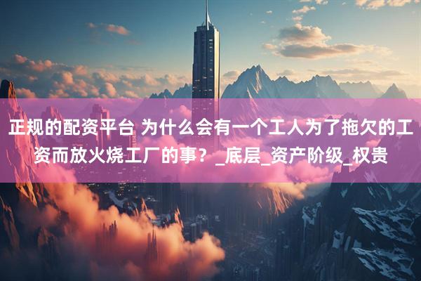 正规的配资平台 为什么会有一个工人为了拖欠的工资而放火烧工厂的事？_底层_资产阶级_权贵