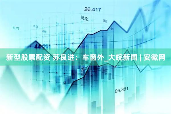 新型股票配资 苏良进：车窗外_大皖新闻 | 安徽网