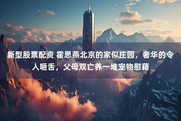 新型股票配资 霍思燕北京的家似庄园，奢华的令人咂舌，父母双亡养一堆宠物慰藉