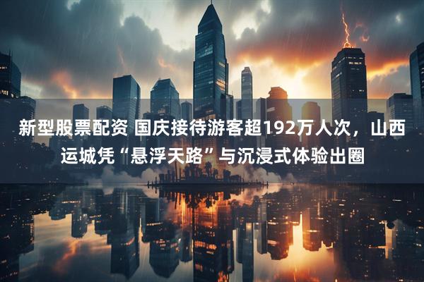 新型股票配资 国庆接待游客超192万人次，山西运城凭“悬浮天路”与沉浸式体验出圈