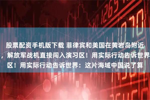 股票配资手机版下载 菲律宾和美国在黄岩岛附近举行联合演练挑衅中国，解放军战机直接闯入演习区！用实际行动告诉世界：这片海域中国说了算