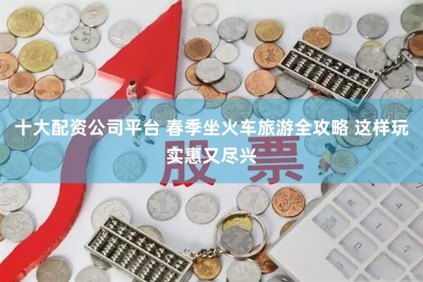 十大配资公司平台 春季坐火车旅游全攻略 这样玩实惠又尽兴