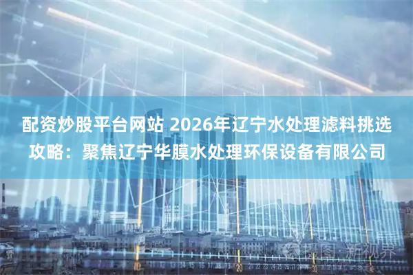配资炒股平台网站 2026年辽宁水处理滤料挑选攻略：聚焦辽宁华膜水处理环保设备有限公司