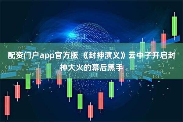 配资门户app官方版 《封神演义》云中子开启封神大火的幕后黑手