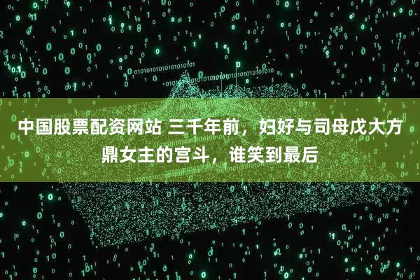 中国股票配资网站 三千年前，妇好与司母戊大方鼎女主的宫斗，谁笑到最后