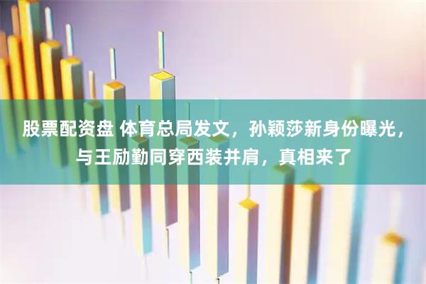 股票配资盘 体育总局发文，孙颖莎新身份曝光，与王励勤同穿西装并肩，真相来了