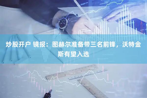 炒股开户 镜报：图赫尔准备带三名前锋，沃特金斯有望入选
